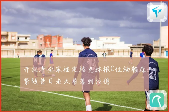 开拓者全家福定格克林根C位杨瀚森紧随昔日老大角落利拉德