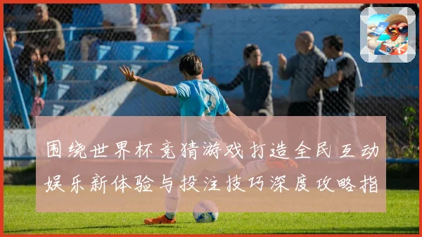 围绕世界杯竞猜游戏打造全民互动娱乐新体验与投注技巧深度攻略指南