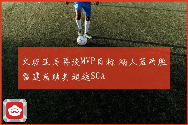 文班亚马再谈MVP目标 湖人若两胜雷霆或助其超越SGA