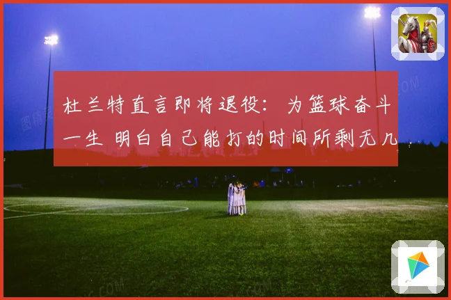 杜兰特直言即将退役：为篮球奋斗一生 明白自己能打的时间所剩无几
