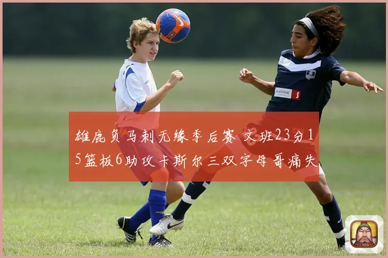 雄鹿负马刺无缘季后赛 文班23分15篮板6助攻卡斯尔三双字母哥痛失季后赛资格