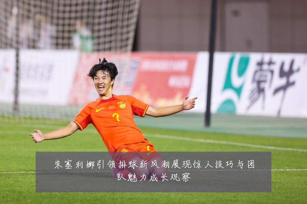 朱塞利娜引领排球新风潮展现惊人技巧与团队魅力成长观察